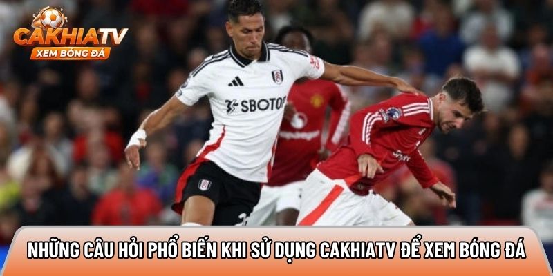 Những câu hỏi phổ biến khi sử dụng Cakhiatv để xem bóng đá